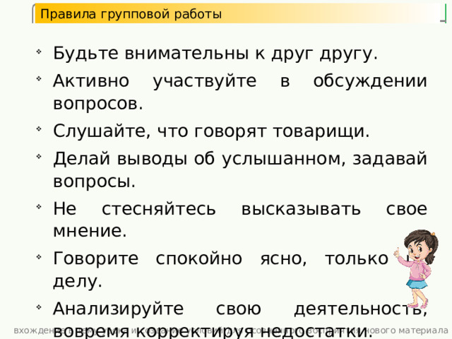 Правила групповой работы Будьте внимательны к друг другу. Активно участвуйте в обсуждении вопросов. Слушайте, что говорят товарищи. Делай выводы об услышанном, задавай вопросы. Не стесняйтесь высказывать свое мнение. Говорите спокойно ясно, только по делу. Анализируйте свою деятельность, вовремя корректируя недостатки. Помогайте товарищам, если они об этом просят. Будьте внимательны к друг другу. Активно участвуйте в обсуждении вопросов. Слушайте, что говорят товарищи. Делай выводы об услышанном, задавай вопросы. Не стесняйтесь высказывать свое мнение. Говорите спокойно ясно, только по делу. Анализируйте свою деятельность, вовремя корректируя недостатки. Помогайте товарищам, если они об этом просят. вхождение в тему урока и создание условий для осознанного восприятия нового материала 3 