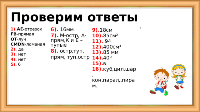 Проверим ответы ³ 1). А E- отрезок FB -прямая O Т -луч CMDN -ломаная 2). да 3). нет 4). нет 5). 6 6). 16мм 7). M -остр, A -прям,К и Е – тупые 8). остр,туп, прям, туп,остр 9). 18см 10). 85 см ² 11). 94 12). 400см ³ 13). 85 мм 14). 40 ⁰ 15). в 16). куб,цил,шар, кон,парал,,пирам. 