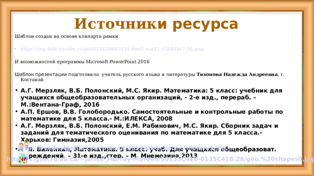 Источник и ресурса Шаблон создан на основе клипарта рамки https://img-fotki.yandex.ru/get/4124/39663434.8ee/0_ace13_53b91bc7_XL.png И возможностей программы Microsoft PowerPoint 2016 Шаблон презентации п одготовила  учитель русского языка и литературы Тихонова Надежда Андреевна , г. Костанай А.Г. Мерзляк, В.Б. Полонский, М.С. Якир. Математика: 5 класс: учебник для учащихся общеобразовательных организаций, - 2-е изд., перераб. – М.:Вентана-Граф, 2016 А.П. Ершов, В.В. Голобородько. Самостоятельные и контрольные работы по математике для 5 класса.- М.:ИЛЕКСА, 2008 А.Г. Мерзляк, В.Б. Полонский, Е.М. Рабинович, М.С. Якир. Сборник задач и заданий для тематического оценивания по математике для 5 класса.- Харьков: Гимназия,2005 Н.Я. Виленкин, Математика. 5 класс: учеб. Для учащихся общеобразоват. учреждений. – 31-е изд.,стер. – М. Мнемозина,2013 http://freedesignfile.com/upload/2012/09/School-children-5.jpg http://fc.gsacrd.ab.ca/~janice_Murray-Morden/S0135C41B-0135C41B.28/geo.%20shapes0.jpg  