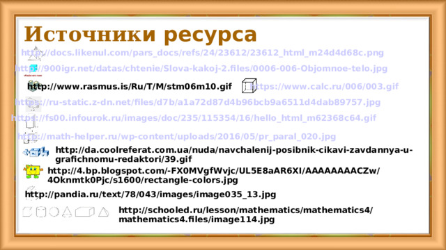 Источник и ресурса http://docs.likenul.com/pars_docs/refs/24/23612/23612_html_m24d4d68c.png http://900igr.net/datas/chtenie/Slova-kakoj-2.files/0006-006-Objomnoe-telo.jpg https://www.calc.ru/006/003.gif http://www.rasmus.is/Ru/T/M/stm06m10.gif https://ru-static.z-dn.net/files/d7b/a1a72d87d4b96bcb9a6511d4dab89757.jpg https://fs00.infourok.ru/images/doc/235/115354/16/hello_html_m62368c64.gif http://math-helper.ru/wp-content/uploads/2016/05/pr_paral_020.jpg http://da.coolreferat.com.ua/nuda/navchalenij-posibnik-cikavi-zavdannya-u-grafichnomu-redaktori/39.gif http://4.bp.blogspot.com/-FX0MVgfWvjc/UL5E8aAR6XI/AAAAAAAACZw/4Oknmtk0Pjc/s1600/rectangle-colors.jpg http://pandia.ru/text/78/043/images/image035_13.jpg http://schooled.ru/lesson/mathematics/mathematics4/mathematics4.files/image114.jpg 