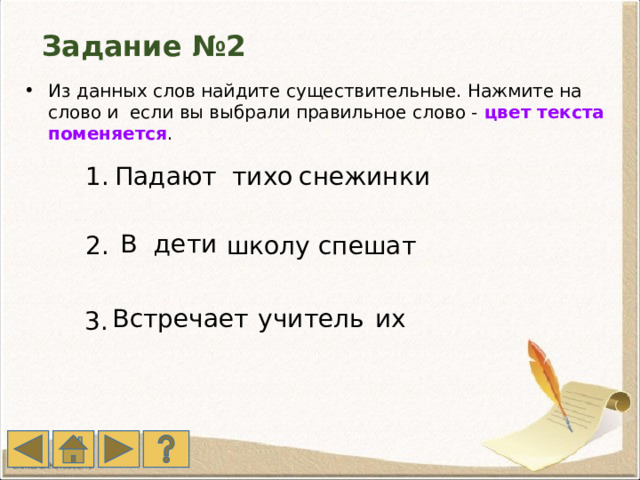 Задание №2 Из данных слов найдите существительные. Нажмите на слово и если вы выбрали правильное слово - цвет текста поменяется . 1. Падают  тихо снежинки В дети спешат школу 2. Встречает  учитель их 3. 