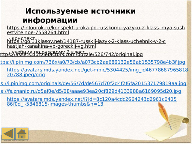  Используемые источники информации https://infourok.ru/konspekt-uroka-po-russkomu-yazyku-2-klass-imya-sushestvitelnoe-7558264.html  - конспект https://go.11klasov.net/14187-russkij-jazyk-2-klass-uchebnik-v-2-chastjah-kanakina-vp-goreckij-vg.html  - учебник по русскому 2 класс https://assets.puzzlefactory.com/puzzle/526/742/original.jpg  https://i.pinimg.com/736x/a0/73/cb/a073cb2ae686132e56ab1535798e4b3f.jpg https://avatars.mds.yandex.net/get-mpic/5304425/img_id4677868796581820788.jpeg/orig 