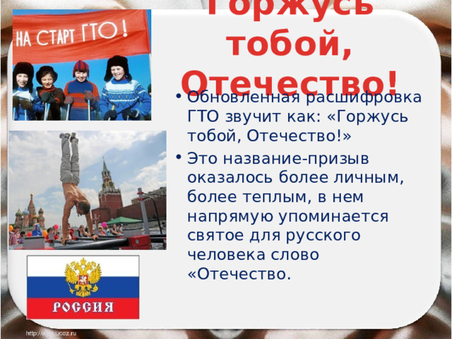 Горжусь тобой, Отечество! Обновленная расшифровка ГТО звучит как: «Горжусь тобой, Отечество!» Это название-призыв оказалось более личным, более теплым, в нем напрямую упоминается святое для русского человека слово «Отечество. 