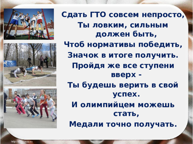 Сдать ГТО совсем непросто, Ты ловким, сильным должен быть, Чтоб нормативы победить, Значок в итоге получить. Пройдя же все ступени вверх - Ты будешь верить в свой успех. И олимпийцем можешь стать, Медали точно получать. 