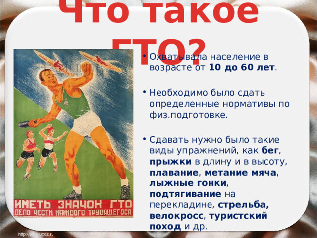 Что такое ГТО? Охватывала население в возрасте от 10 до 60 лет . Необходимо было сдать определенные нормативы по физ.подготовке. Сдавать нужно было такие виды упражнений, как бег , прыжки в длину и в высоту, плавание , метание мяча , лыжные гонки , подтягивание на перекладине, стрельба,  велокросс , туристский поход и др. 