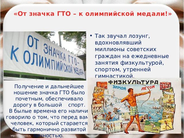  «От значка ГТО – к олимпийской медали!» Так звучал лозунг, вдохновлявший миллионы советских граждан на ежедневные занятия физкультурой, спортом, утренней гимнастикой. Получение и дальнейшее ношение значка ГТО было почетным, обеспечивало дорогу в большой спорт.  В былые времена его наличие говорило о том, что перед вами человек, который старается быть гармонично развитой личностью.  