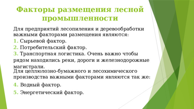 Факторы размещения лесной промышленности Для предприятий лесопиления и деревообработки важными факторами размещения являются: 1. Сырьевой фактор. 2. Потребительский фактор. 3. Транспортная логистика. Очень важно чтобы рядом находились реки, дороги и железнодорожные магистрали. Для целлюлозно-бумажного и лесохимического производства важными факторами являются так же: 4. Водный фактор. 5. Энергетический фактор. 