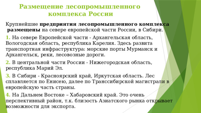 Размещение лесопромышленного  комплекса России Крупнейшие предприятия лесопромышленного комплекса размещены  на севере европейской части России, в Сибири. 1. На севере Европейской части - Архангельская область, Вологодская область, республика Карелия. Здесь развита транспортная инфраструктура: морские порты Мурманск и Архангельск, реки, лесовозные дороги. 2. В центральной части России - Нижегородская область, республика Марий Эл. 3. В Сибири - Красноярский край, Иркутская область. Лес сплавляется по Енисею, далее по Транссибирской магистрали в европейскую часть страны. 4. На Дальнем Востоке – Хабаровский край. Это очень перспективный район, т.к. близость Азиатского рынка открывает возможности для экспорта. 