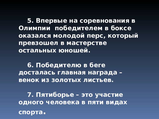  5. Впервые на соревнования в Олимпии победителем в боксе оказался молодой перс, который превзошел в мастерстве остальных юношей.  6. Победителю в беге досталась главная награда – венок из золотых листьев.  7. Пятиборье – это участие одного человека в пяти видах спорта . 