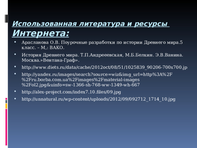  Использованная литература и ресурсы  Интернета:   Арасланова О.В. Поурочные разработки по истории Древнего мира.5 класс. – М,: ВАКО. История Древнего мира. Т.П.Андрееевская, М.Б.Белкин. Э.В.Ванина. Москва.»Вентана-Граф». http://www.diets.ru/data/cache/2012oct/08/51/1025839_90206-700x700.jp http://yandex.ru/images/search?source=wiz&img_url=http%3A%2F%2Fru.borba.com.ua%2Fimages%2Fmaterial-images%2Fol2.jpg&uinfo=sw-1366-sh-768-ww-1349-wh-667 http://alex-project.com/index7.10.files/09.jpg http://unnatural.ru/wp-content/uploads/2012/09/092712_1714_10.jpg  