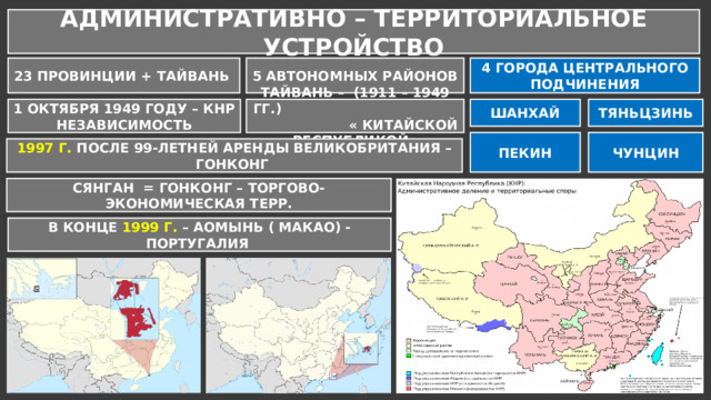 АДМИНИСТРАТИВНО – ТЕРРИТОРИАЛЬНОЕ УСТРОЙСТВО 23 ПРОВИНЦИИ + ТАЙВАНЬ 5 АВТОНОМНЫХ РАЙОНОВ 4 ГОРОДА ЦЕНТРАЛЬНОГО ПОДЧИНЕНИЯ ШАНХАЙ ТЯНЬЦЗИНЬ 1 ОКТЯБРЯ 1949 ГОДУ – КНР НЕЗАВИСИМОСТЬ ТАЙВАНЬ – (1911 – 1949 ГГ.) « КИТАЙСКОЙ РЕСПУБЛИКОЙ» ПЕКИН ЧУНЦИН 1997 Г. ПОСЛЕ 99-ЛЕТНЕЙ АРЕНДЫ ВЕЛИКОБРИТАНИЯ – ГОНКОНГ СЯНГАН = ГОНКОНГ – ТОРГОВО-ЭКОНОМИЧЕСКАЯ ТЕРР. В КОНЦЕ 1999 Г. – АОМЫНЬ ( МАКАО) - ПОРТУГАЛИЯ 