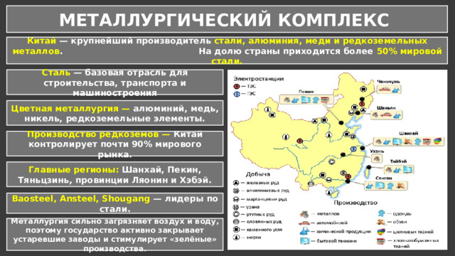 МЕТАЛЛУРГИЧЕСКИЙ КОМПЛЕКС Китай — крупнейший производитель стали, алюминия, меди и редкоземельных металлов . На долю страны приходится более 50% мировой стали. Сталь — базовая отрасль для строительства, транспорта и машиностроения Цветная металлургия — алюминий, медь, никель, редкоземельные элементы. Производство редкоземов — Китай контролирует почти 90% мирового рынка. Главные регионы: Шанхай, Пекин, Тяньцзинь, провинции Ляонин и Хэбэй. Baosteel, Ansteel, Shougang — лидеры по стали. Металлургия сильно загрязняет воздух и воду, поэтому государство активно закрывает устаревшие заводы и стимулирует «зелёные» производства. 
