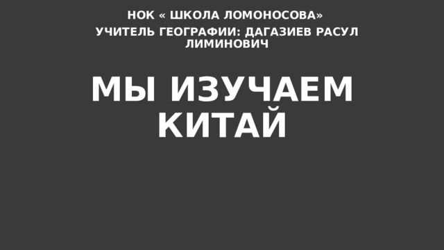 НОК « ШКОЛА ЛОМОНОСОВА» УЧИТЕЛЬ ГЕОГРАФИИ: ДАГАЗИЕВ РАСУЛ ЛИМИНОВИЧ МЫ ИЗУЧАЕМ КИТАЙ 