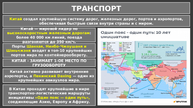 ТРАНСПОРТ Китай создал крупнейшую систему дорог, железных дорог, портов и аэропортов, обеспечивая быстрые связи внутри страны и с миром. Китай — мировой лидер по высокоскоростным железным дорогам : более 40 000 км линий, поезда разгоняются до 350 км/ч. Порты Шанхая, Нинбо-Чжоушаня и Шэньчжэня входят в топ-10 крупнейших портов мира по контейнерообороту. КИТАЙ - ЗАНИМАЕТ 1-ОЕ МЕСТО ПО ГРУЗООБОРОТУ Китай активно развивает внутренние аэропорты, а Пекинский Daxing — один из крупнейших авиаузлов мира. В Китае проходят крупнейшие в мире транспортно-логистические маршруты инициативы «Один пояс — один путь», соединяющие Азию, Европу и Африку. 