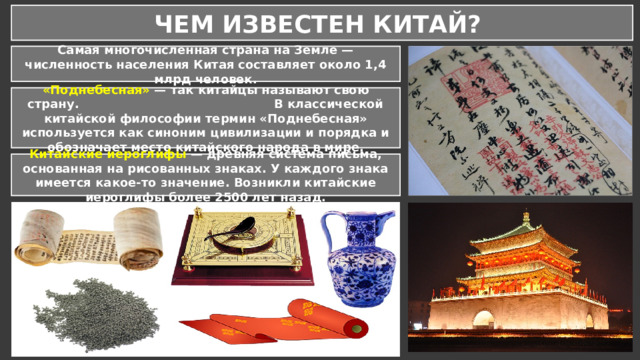 ЧЕМ ИЗВЕСТЕН КИТАЙ? Самая многочисленная страна на Земле — численность населения Китая составляет около 1,4 млрд человек. «Поднебесная» — так китайцы называют свою страну. В классической китайской философии термин «Поднебесная» используется как синоним цивилизации и порядка и обозначает место китайского народа в мире. Китайские иероглифы — древняя система письма, основанная на рисованных знаках. У каждого знака имеется какое-то значение. Возникли китайские иероглифы более 2500 лет назад. 