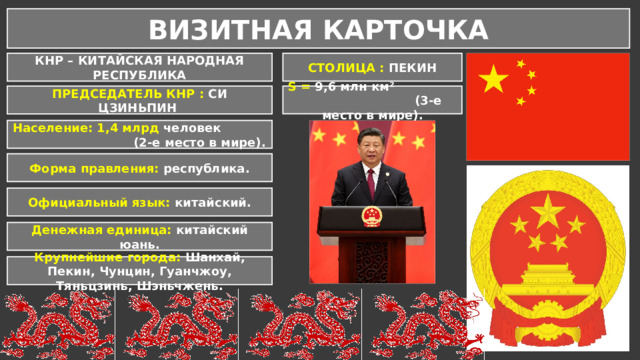 ВИЗИТНАЯ КАРТОЧКА КНР – КИТАЙСКАЯ НАРОДНАЯ РЕСПУБЛИКА СТОЛИЦА : ПЕКИН S = 9,6 млн км² (3-е место в мире). ПРЕДСЕДАТЕЛЬ КНР : СИ ЦЗИНЬПИН Население: 1,4 млрд человек (2-е место в мире). Форма правления: республика. Официальный язык: китайский. Денежная единица: китайский юань. Крупнейшие города: Шанхай, Пекин, Чунцин, Гуанчжоу, Тяньцзинь, Шэньчжень.  