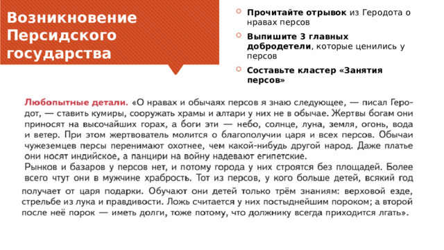 Прочитайте отрывок из Геродота о нравах персов Выпишите 3 главных добродетели , которые ценились у персов Составьте кластер «Занятия персов» Возникновение Персидского государства Заголовок основного пункта № 1 должен быть четким и лаконичным. Каждый фрагмент обоснования должен быть представлен в сводном виде для четкости понимания и правильности цитирования. Не нужно просто читать фрагменты обоснования. При необходимости их следует развить. [введите заметки для развития мысли] Обязательно должен быть переход ко второму основному пункту и следующему слайду.  