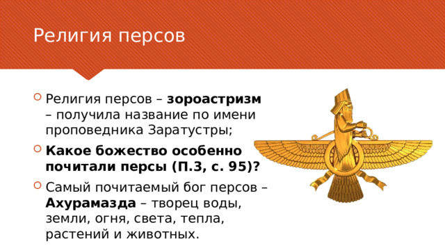 Религия персов Религия персов – зороастризм – получила название по имени проповедника Заратустры; Какое божество особенно почитали персы (П.3, с. 95)? Самый почитаемый бог персов – Ахурамазда – творец воды, земли, огня, света, тепла, растений и животных. В качестве контраргумента нужно привести аргумент, который высказывается против рассматриваемой темы чаще всего. Цель этого слайда — рассмотреть контраргумент таким образом, чтобы укрепить первоначальную тему. Обязательно рассмотрите каждый элемент возражения против темы. При рассмотрении каждого элемента обоснования развивайте мысль, выраженную с помощью текста на слайде. Не забудьте о переходе к заключительному слайду — к этапу действия. 6 