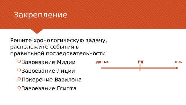 Закрепление Решите хронологическую задачу, расположите события в правильной последовательности Завоевание Мидии Завоевание Лидии Покорение Вавилона Завоевание Египта Завоевание Мидии Завоевание Лидии Покорение Вавилона Завоевание Египта РХ до н.э. н.э. В качестве контраргумента нужно привести аргумент, который высказывается против рассматриваемой темы чаще всего. Цель этого слайда — рассмотреть контраргумент таким образом, чтобы укрепить первоначальную тему. Обязательно рассмотрите каждый элемент возражения против темы. При рассмотрении каждого элемента обоснования развивайте мысль, выраженную с помощью текста на слайде. Не забудьте о переходе к заключительному слайду — к этапу действия. 6 