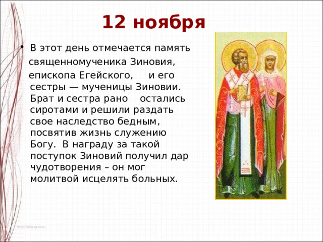 12 ноября В этот день отмечается память  священномученика Зиновия,  епископа Егейского, и его сестры — мученицы Зиновии. Брат и сестра рано остались сиротами и решили раздать свое наследство бедным, посвятив жизнь служению Богу. В награду за такой поступок Зиновий получил дар чудотворения – он мог молитвой исцелять больных. 
