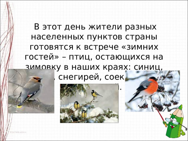  В этот день жители разных населенных пунктов страны готовятся к встрече «зимних гостей» – птиц, остающихся на зимовку в наших краях: синиц, щеглов, снегирей, соек, чечеток, свиристелей. 