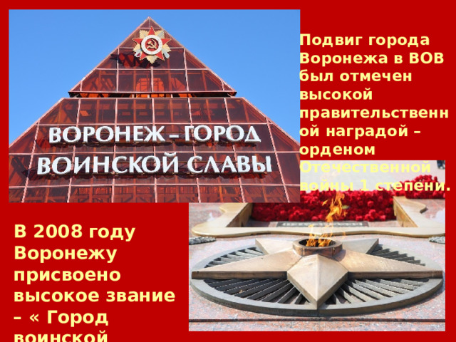 Подвиг города Воронежа в ВОВ был отмечен высокой правительственной наградой – орденом Отечественной войны 1 степени. В 2008 году Воронежу присвоено высокое звание – « Город воинской славы». 