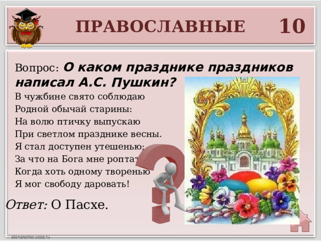 10 ПРАВОСЛАВНЫЕ Вопрос: О каком празднике праздников написал А.С. Пушкин? В чужбине свято соблюдаю Родной обычай старины: На волю птичку выпускаю При светлом празднике весны. Я стал доступен утешенью; За что на Бога мне роптать, Когда хоть одному творенью Я мог свободу даровать! Ответ: О Пасхе. 