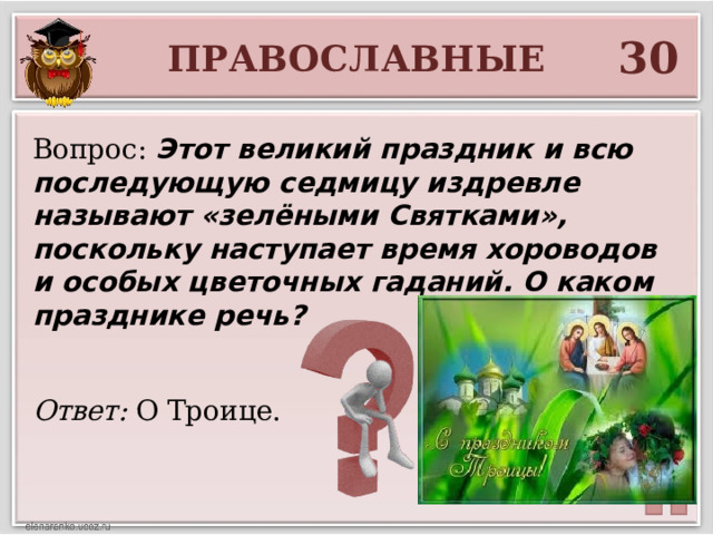 30 ПРАВОСЛАВНЫЕ Вопрос: Этот великий праздник и всю последующую седмицу издревле называют «зелёными Святками», поскольку наступает время хороводов и особых цветочных гаданий. О каком празднике речь? Ответ: О Троице.  