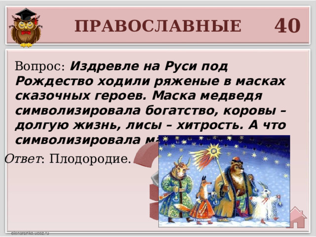 40 ПРАВОСЛАВНЫЕ Вопрос: Издревле на Руси под Рождество ходили ряженые в масках сказочных героев. Маска медведя символизировала богатство, коровы – долгую жизнь, лисы – хитрость. А что символизировала маска козы? Ответ : Плодородие.  