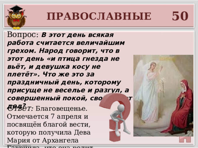 50 ПРАВОСЛАВНЫЕ Вопрос: В этот день всякая работа считается величайшим грехом. Народ говорит, что в этот день «и птица гнезда не вьёт, и девушка косу не плетёт». Что же это за праздничный день, которому присуще не веселье и разгул, а совершенный покой, свобода от дел? Ответ: Благовещенье. Отмечается 7 апреля и посвящён благой вести, которую получила Дева Мария от Архангела Гавриила, что она родит сына. 