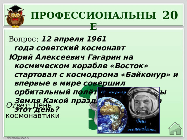 20 ПРОФЕССИОНАЛЬНЫЕ Вопрос:  12 апреля 1961 года советский космонавт  Юрий Алексеевич Гагарин на космическом корабле «Восток» стартовал с космодрома «Байконур» и впервые в мире совершил орбитальный полёт вокруг планеты Земля  Какой праздник отмечают в этот день? Ответ: День космонавтики 