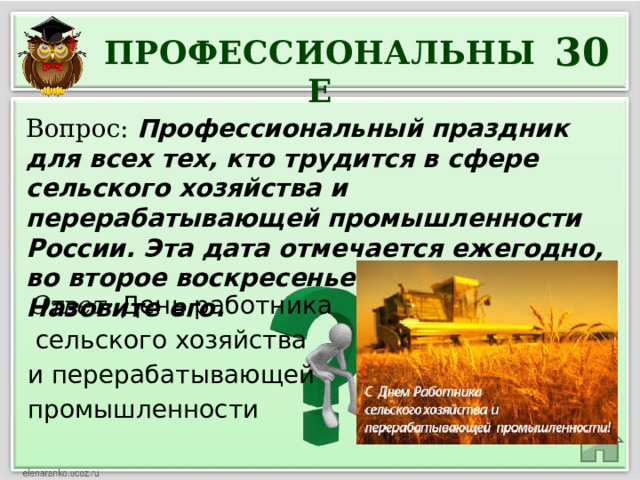 30 ПРОФЕССИОНАЛЬНЫЕ Вопрос: Профессиональный праздник для всех тех, кто трудится в сфере сельского хозяйства и перерабатывающей промышленности России. Эта дата отмечается ежегодно, во второе воскресенье октября. Назовите его. Ответ: День работника  сельского хозяйства и перерабатывающей промышленности 