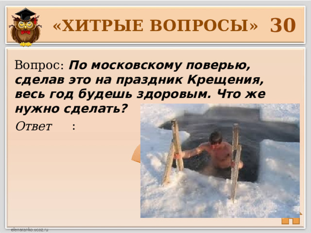 30 «ХИТРЫЕ ВОПРОСЫ» Вопрос: По московскому поверью, сделав это на праздник Крещения, весь год будешь здоровым. Что же нужно сделать?  : Ответ 