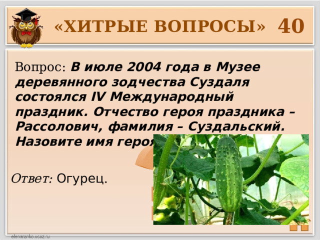 40 «ХИТРЫЕ ВОПРОСЫ» Вопрос: В июле 2004 года в Музее деревянного зодчества Суздаля состоялся IV Международный праздник. Отчество героя праздника – Рассолович, фамилия – Суздальский. Назовите имя героя праздника. Ответ: Огурец .  