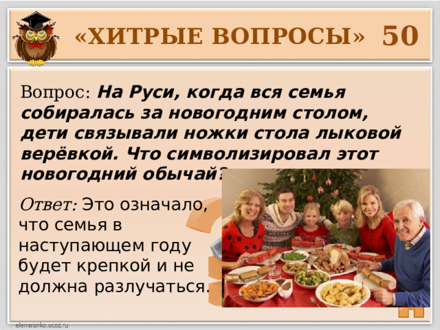 50 «ХИТРЫЕ ВОПРОСЫ» Вопрос: На Руси, когда вся семья собиралась за новогодним столом, дети связывали ножки стола лыковой верёвкой. Что символизировал этот новогодний обычай? Ответ: Это означало, что семья в наступающем году будет крепкой и не должна разлучаться. 