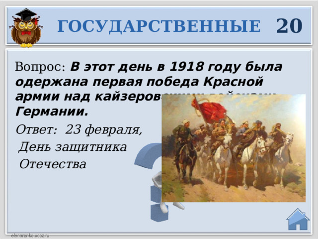 20 ГОСУДАРСТВЕННЫЕ Вопрос:  В этот день в 1918 году была одержана первая победа Красной армии над кайзеровскими войсками Германии. Ответ: 23 февраля,  День защитника  Отечества  
