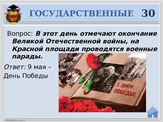 30 ГОСУДАРСТВЕННЫЕ Вопрос: В этот день отмечают окончание Великой Отечественной войны, на Красной площади проводятся военные парады.  Ответ: 9 мая – День Победы  