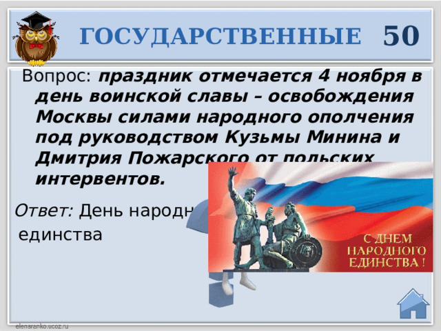 50 ГОСУДАРСТВЕННЫЕ Вопрос: праздник отмечается 4 ноября в день воинской славы – освобождения Москвы силами народного ополчения под руководством Кузьмы Минина и Дмитрия Пожарского от польских интервентов. Ответ: День народного  единства   