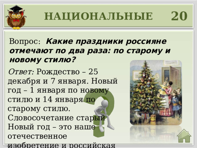 20 НАЦИОНАЛЬНЫЕ Вопрос: Какие праздники россияне отмечают по два раза: по старому и новому стилю? Ответ: Рождество – 25 декабря и 7 января. Новый год – 1 января по новому стилю и 14 января по старому стилю. Словосочетание старый Новый год – это наше отечественное изобретение и российская традиция. 