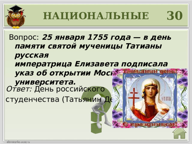 30 НАЦИОНАЛЬНЫЕ Вопрос: 25 января 1755 года — в день памяти святой мученицы Татианы русская императрица Елизавета подписала указ об открытии Московского университета. Ответ: День российского студенчества (Татьянин День) 