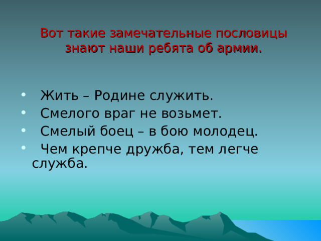 Вот такие замечательные пословицы знают наши ребята об армии.   Жить – Родине служить.   Смелого враг не возьмет.   Смелый боец – в бою молодец.   Чем крепче дружба, тем легче служба. 