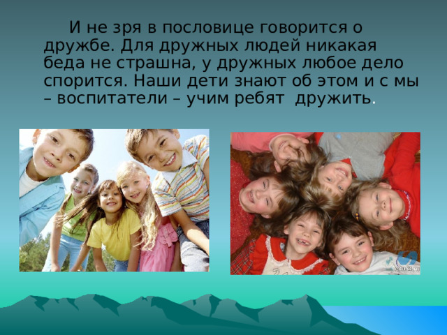          И не зря в пословице говорится о дружбе. Для дружных людей никакая беда не страшна, у дружных любое дело спорится. Наши дети знают об этом и с мы – воспитатели – учим ребят  дружить . 