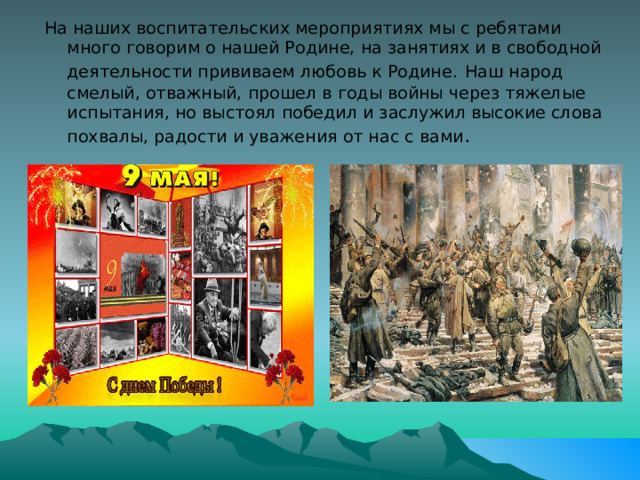 На наших воспитательских мероприятиях мы с ребятами много говорим о нашей Родине, на занятиях и в свободной деятельности прививаем любовь к Родине.  Наш народ смелый, отважный, прошел в годы войны через тяжелые испытания, но выстоял победил и заслужил высокие слова похвалы, радости и уважения от нас с вами . 
