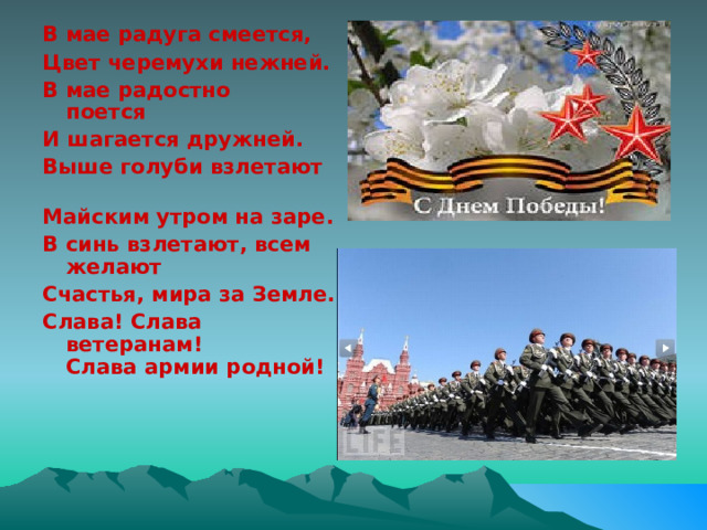 В мае радуга смеется, Цвет черемухи нежней. В мае радостно поется                         И шагается дружней. Выше голуби взлетают                          Майским утром на заре. В синь взлетают, всем желают Счастья, мира за Земле. Слава! Слава ветеранам!                    Слава армии родной! 
