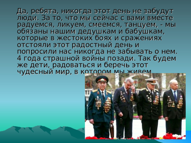   Да, ребята, никогда этот день не забудут люди. За то, что мы сейчас с вами вместе радуемся, ликуем, смеемся, танцуем, - мы обязаны нашим дедушкам и бабушкам, которые в жестоких боях и сражениях отстояли этот радостный день и попросили нас никогда не забывать о нем. 4 года страшной войны позади. Так будем же дети, радоваться и беречь этот чудесный мир, в котором мы живем. 