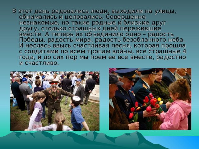 В этот день радовались люди, выходили на улицы, обнимались и целовались. Совершенно незнакомые, но такие родные и близкие друг другу, столько страшных дней пережившие вместе. А теперь их объединило одно – радость Победы, радость мира, радость безоблачного неба. И неслась ввысь счастливая песня, которая прошла с солдатами по всем тропам войны, все страшные 4 года, и до сих пор мы поем ее все вместе, радостно и счастливо. 