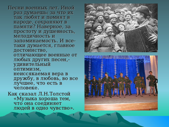 Песни военных лет. Иной раз думаешь: за что их так любят и помнят в народе, сохраняют в памяти? Наверное, за простоту и душевность, мелодичность и запоминаемость. И все-таки думается, главное достоинство, отличающее военные от любых других песен,- удивительный оптимизм, неиссякаемая вера в дружбу, в любовь, во все лучшее, что есть в человеке. Как сказал Л.Н.Толстой «Музыка хороша тем, что она соединяет людей в одно чувство». 