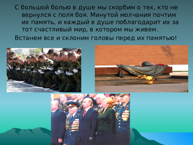 С большой болью в душе мы скорбим о тех, кто не вернулся с поля боя. Минутой молчания почтим их память, и каждый в душе поблагодарит их за тот счастливый мир, в котором мы живем. Встанем все и склоним головы перед их памятью! 