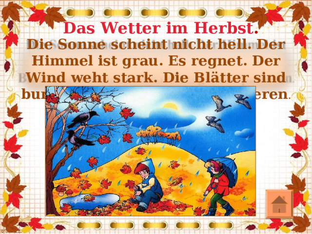 Das Wetter im Herbst . Die Sonne scheint nicht hell. Der Himmel ist grau. Es regnet. Der Wind weht stark. Die Blätter sind bunt. Die Kinder gehen spazieren .  