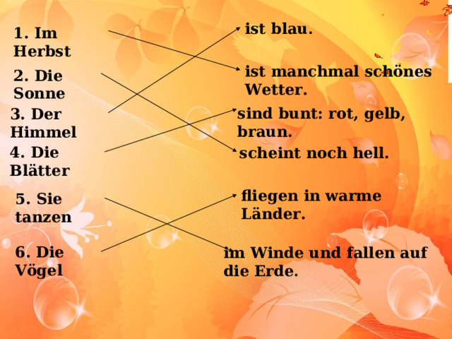 ist blau . 1. Im Herbst ist manchmal schönes Wetter. 2. Die Sonne sind bunt: rot, gelb, braun. 3. Der Himmel 4. Die Blätter scheint noch hell. fliegen in warme Länder. 5. Sie tanzen 6. Die Vögel im Winde und fallen auf die Erde . 
